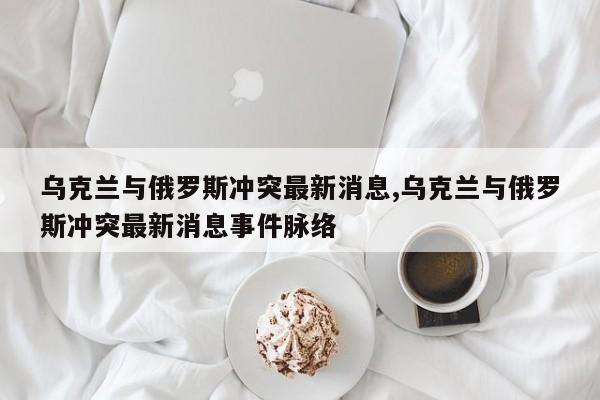 乌克兰与俄罗斯冲突最新消息,乌克兰与俄罗斯冲突最新消息事件脉络