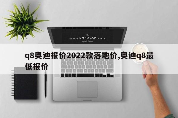 q8奥迪报价2022款落地价,奥迪q8最低报价