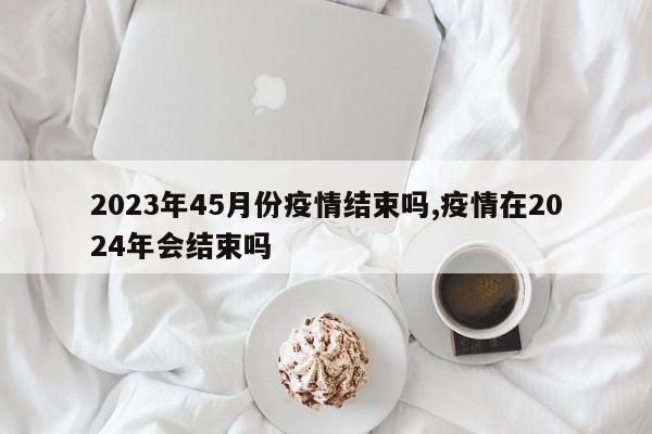 2023年45月份疫情结束吗,疫情在2024年会结束吗