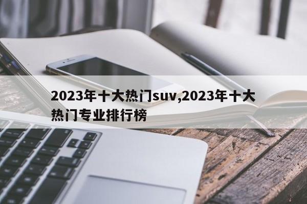 2023年十大热门suv,2023年十大热门专业排行榜