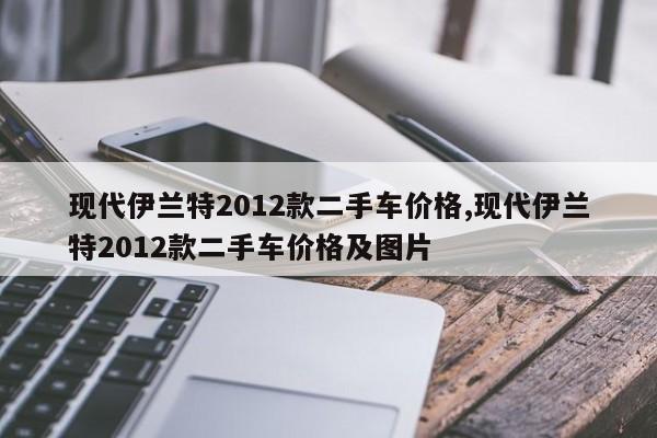 现代伊兰特2012款二手车价格,现代伊兰特2012款二手车价格及图片