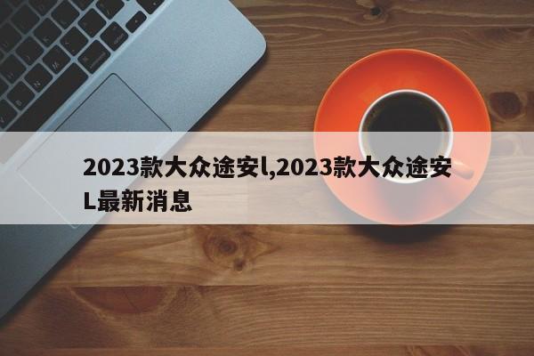 2023款大众途安l,2023款大众途安L最新消息