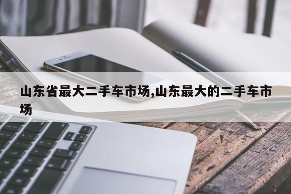 山东省最大二手车市场,山东最大的二手车市场