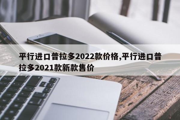 平行进口普拉多2022款价格,平行进口普拉多2021款新款售价