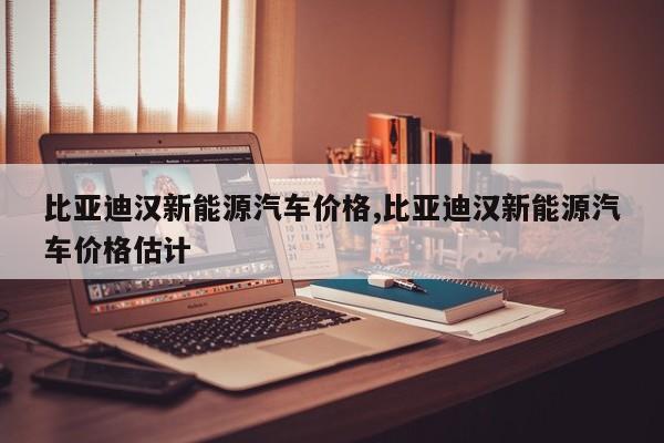 比亚迪汉新能源汽车价格,比亚迪汉新能源汽车价格估计