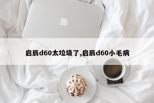 启辰d60太垃圾了,启辰d60小毛病