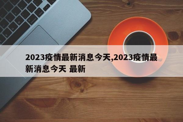 2023疫情最新消息今天,2023疫情最新消息今天 最新