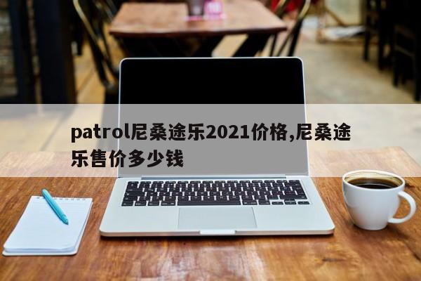 patrol尼桑途乐2021价格,尼桑途乐售价多少钱