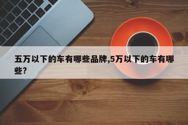 五万以下的车有哪些品牌,5万以下的车有哪些?