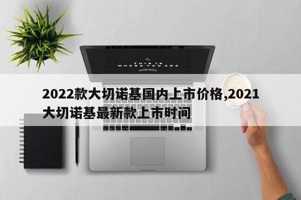 2022款大切诺基国内上市价格,2021大切诺基最新款上市时间