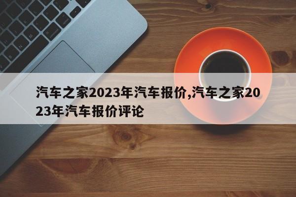 汽车之家2023年汽车报价,汽车之家2023年汽车报价评论