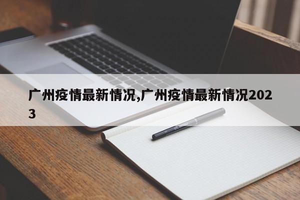 广州疫情最新情况,广州疫情最新情况2023