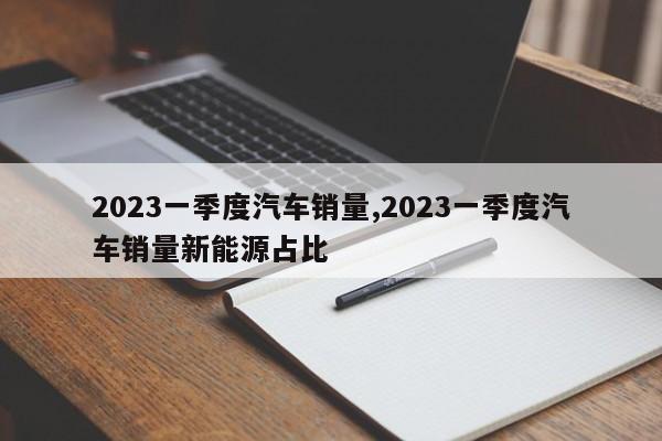 2023一季度汽车销量,2023一季度汽车销量新能源占比