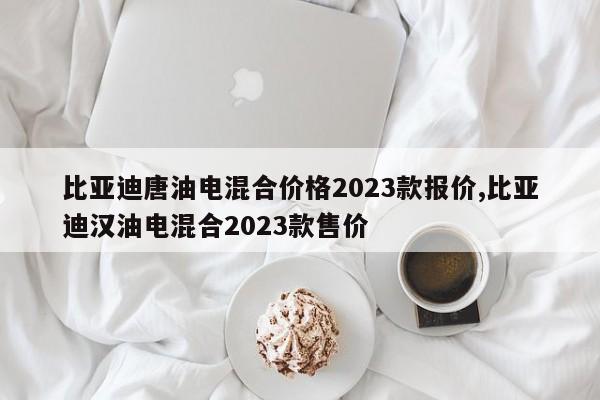 比亚迪唐油电混合价格2023款报价,比亚迪汉油电混合2023款售价