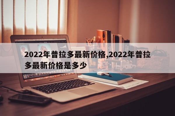 2022年普拉多最新价格,2022年普拉多最新价格是多少