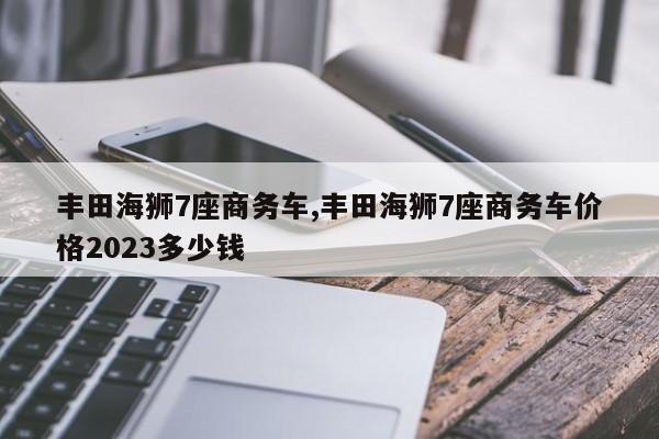 丰田海狮7座商务车,丰田海狮7座商务车价格2023多少钱