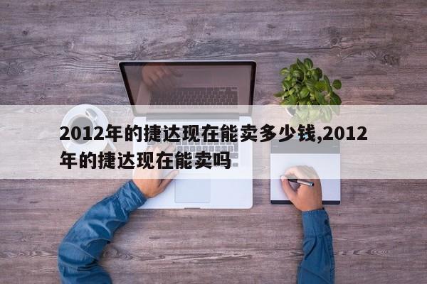 2012年的捷达现在能卖多少钱,2012年的捷达现在能卖吗