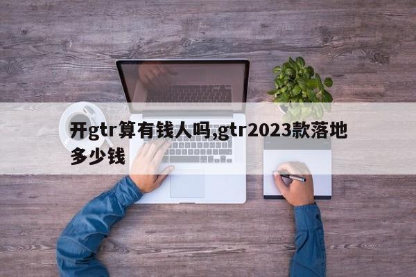 开gtr算有钱人吗,gtr2023款落地多少钱