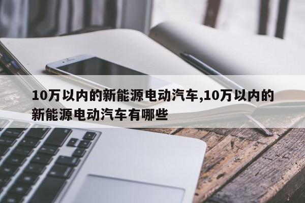 10万以内的新能源电动汽车,10万以内的新能源电动汽车有哪些